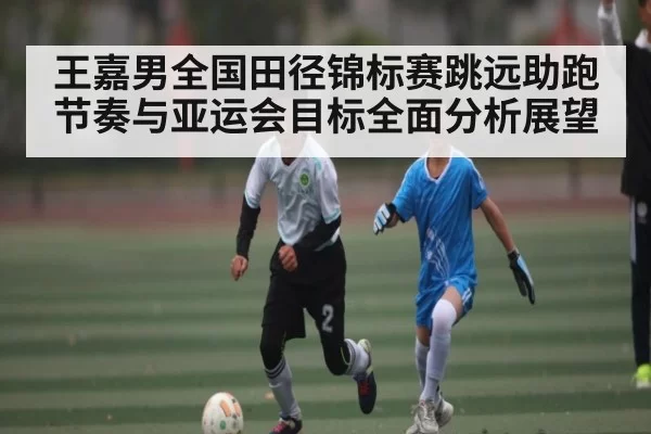 王嘉男全国田径锦标赛跳远助跑节奏与亚运会目标全面分析展望